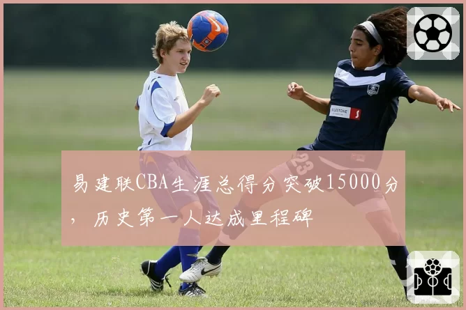 易建联CBA生涯总得分突破15000分,历史第一人达成里程碑