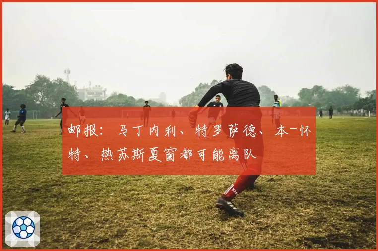 邮报：马丁内利、特罗萨德、本-怀特、热苏斯夏窗都可能离队