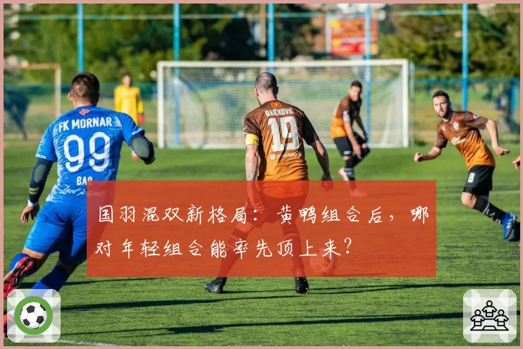 国羽混双新格局：黄鸭组合后，哪对年轻组合能率先顶上来？