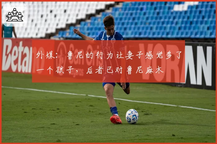 外媒：鲁尼的行为让妻子感觉多了一个孩子，后者已对鲁尼麻木