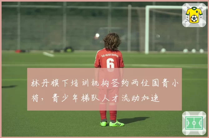 林丹旗下培训机构签约两位国青小将，青少年梯队人才流动加速