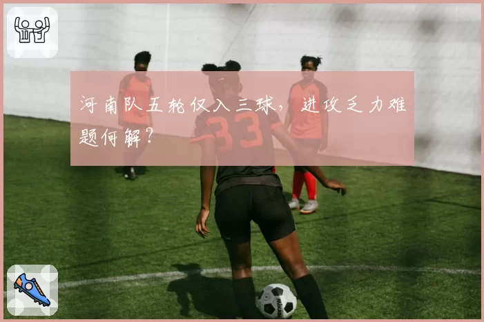 河南队五轮仅入三球，进攻乏力难题何解？