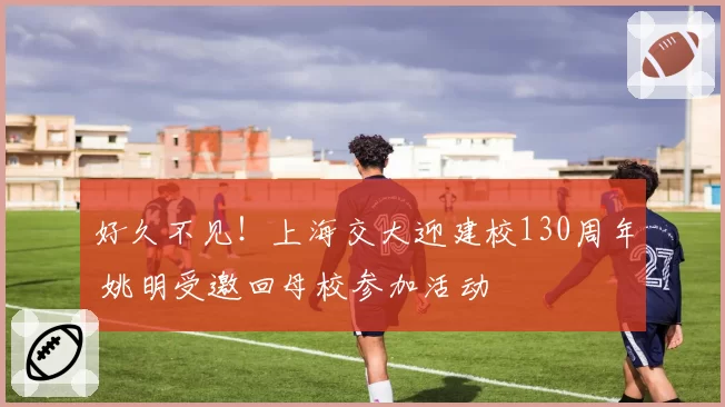 好久不见！上海交大迎建校130周年 姚明受邀回母校参加活动