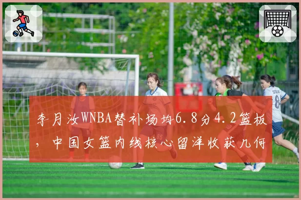 李月汝WNBA替补场均6.8分4.2篮板，中国女篮内线核心留洋收获几何？