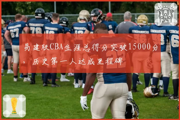 易建联CBA生涯总得分突破15000分,历史第一人达成里程碑