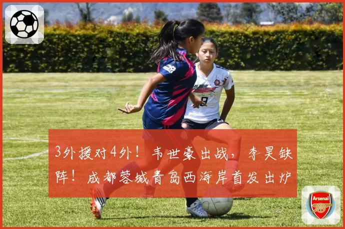 3外援对4外！韦世豪出战，李昊缺阵！成都蓉城青岛西海岸首发出炉