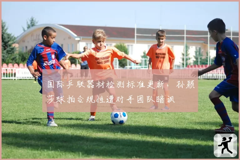 国际乒联器材检测标准更新，孙颖莎球拍合规性遭对手团队暗讽