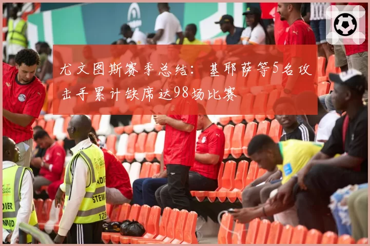尤文图斯赛季总结：基耶萨等5名攻击手累计缺席达98场比赛