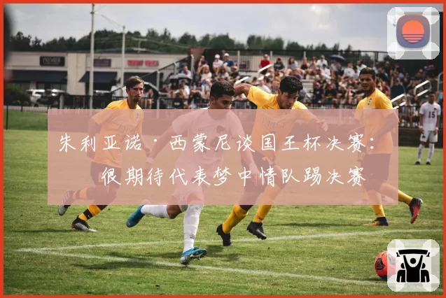 朱利亚诺·西蒙尼谈国王杯决赛：我很期待代表梦中情队踢决赛