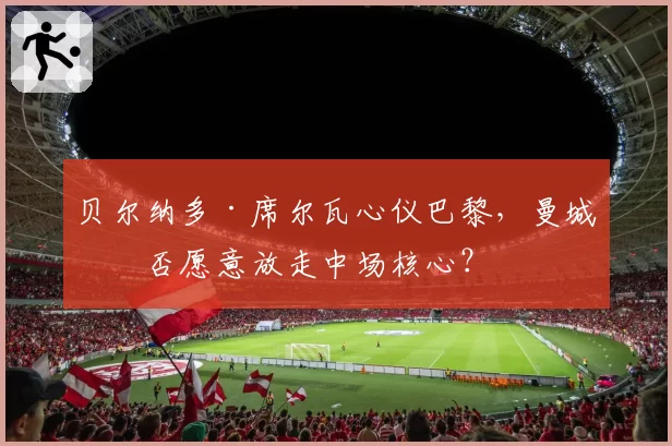 贝尔纳多·席尔瓦心仪巴黎，曼城是否愿意放走中场核心？