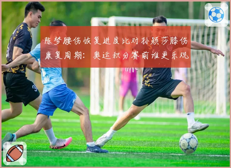 陈梦腰伤恢复进度比对孙颖莎膝伤康复周期:奥运积分赛前谁更乐观?
