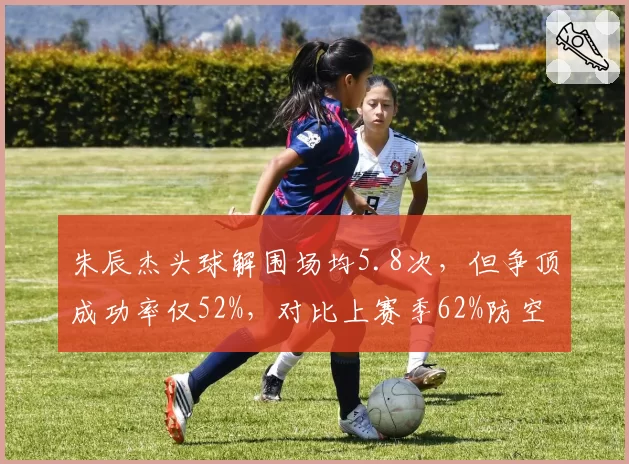 朱辰杰头球解围场均5.8次,但争顶成功率仅52%,对比上赛季62%防空能力下降