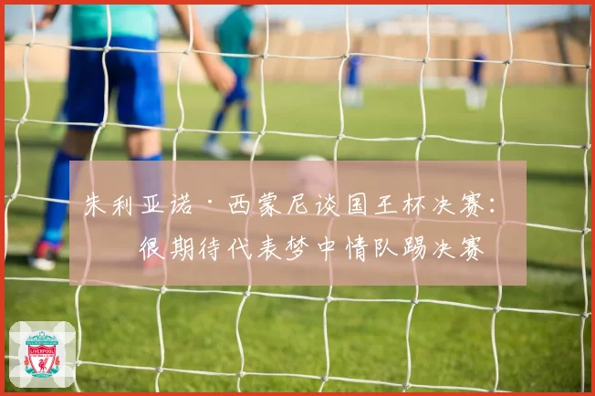 朱利亚诺·西蒙尼谈国王杯决赛：我很期待代表梦中情队踢决赛