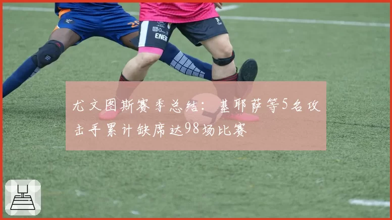 尤文图斯赛季总结：基耶萨等5名攻击手累计缺席达98场比赛