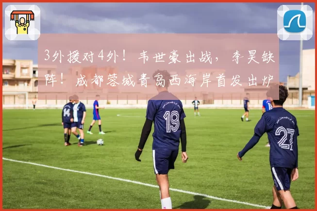 3外援对4外！韦世豪出战，李昊缺阵！成都蓉城青岛西海岸首发出炉