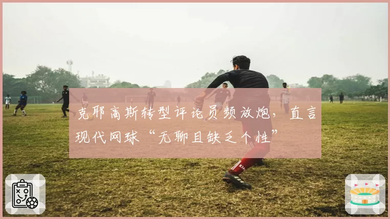 克耶高斯转型评论员频放炮，直言现代网球“无聊且缺乏个性”
