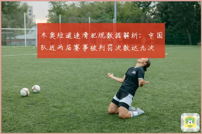 冬奥短道速滑犯规数据解析：中国队近两届赛事被判罚次数达九次