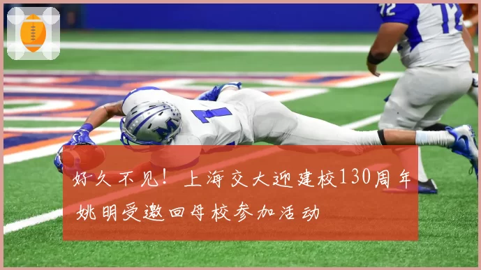 好久不见！上海交大迎建校130周年 姚明受邀回母校参加活动