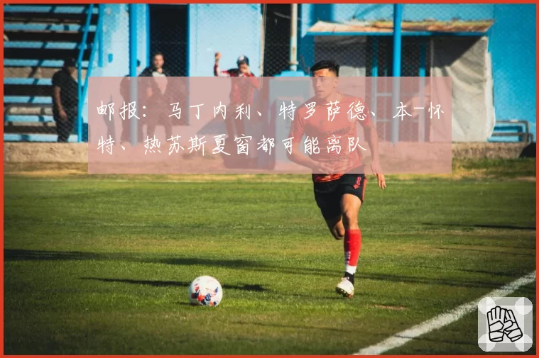邮报：马丁内利、特罗萨德、本-怀特、热苏斯夏窗都可能离队