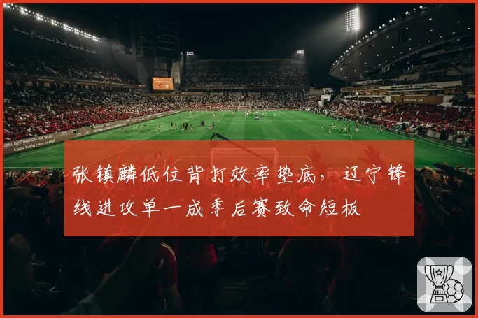 张镇麟低位背打效率垫底，辽宁锋线进攻单一成季后赛致命短板