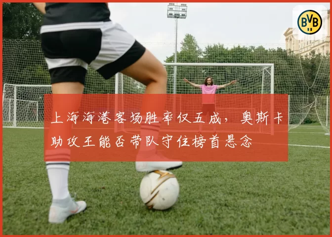 上海海港客场胜率仅五成，奥斯卡助攻王能否带队守住榜首悬念
