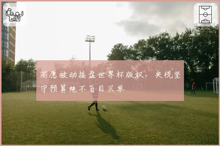 不愿被动接盘世界杯版权，央视坚守预算绝不盲目买单