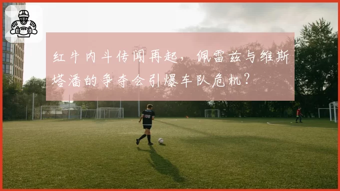 红牛内斗传闻再起，佩雷兹与维斯塔潘的争夺会引爆车队危机？