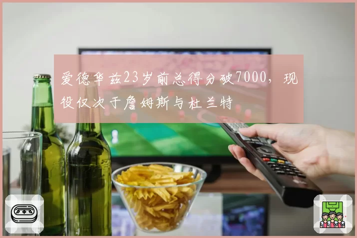 爱德华兹23岁前总得分破7000，现役仅次于詹姆斯与杜兰特