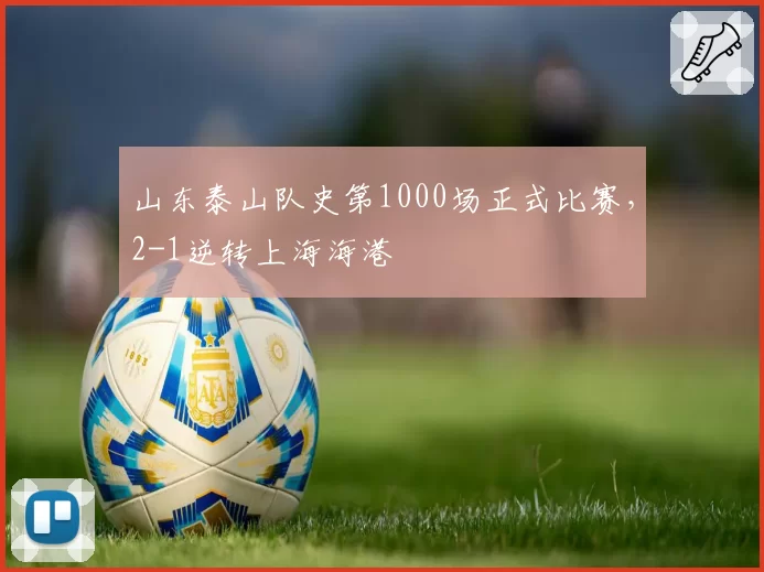 山东泰山队史第1000场正式比赛，2-1逆转上海海港