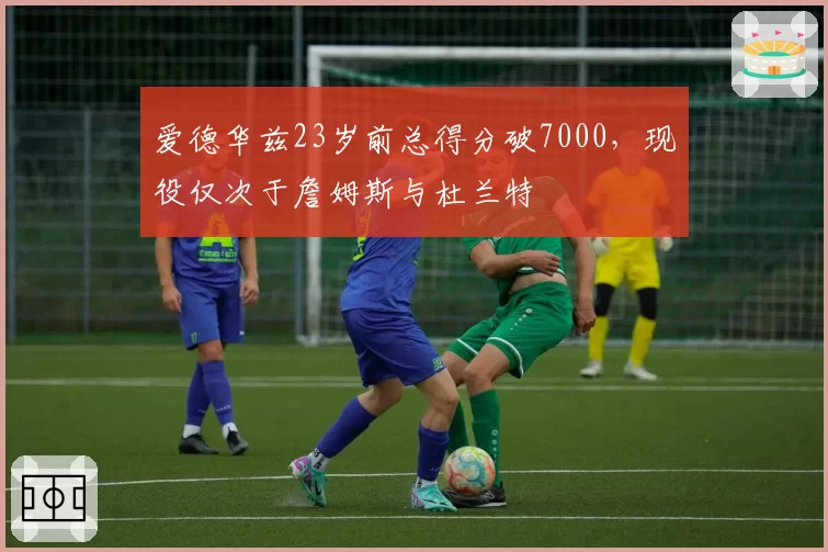 爱德华兹23岁前总得分破7000，现役仅次于詹姆斯与杜兰特