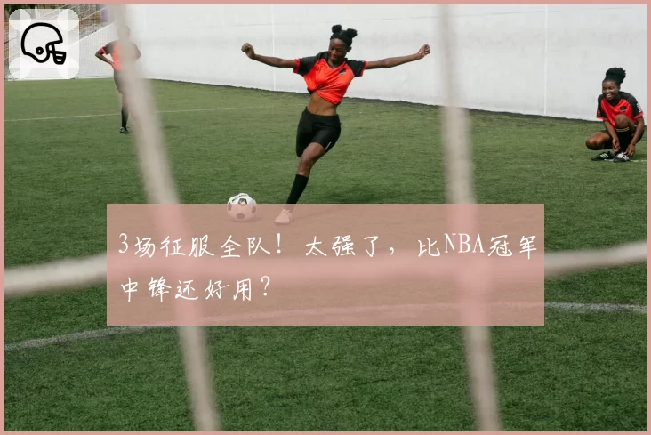 3场征服全队！太强了，比NBA冠军中锋还好用？