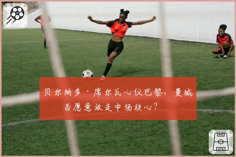 贝尔纳多·席尔瓦心仪巴黎，曼城是否愿意放走中场核心？