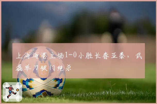 上海海港主场1-0小胜长春亚泰，武磊单刀破门绝杀
