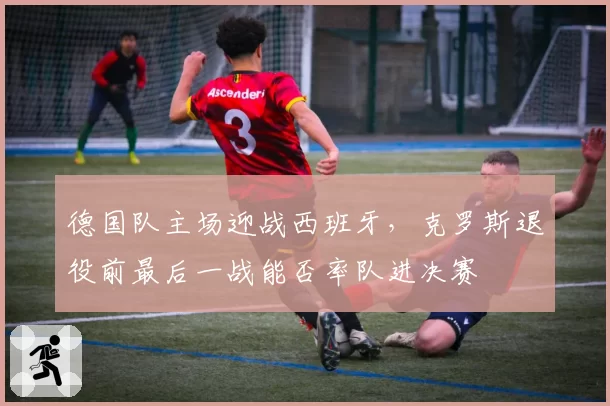德国队主场迎战西班牙,克罗斯退役前最后一战能否率队进决赛