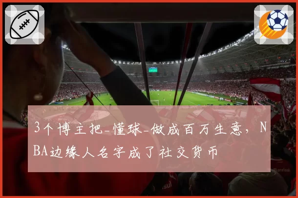 3个博主把_懂球_做成百万生意，NBA边缘人名字成了社交货币