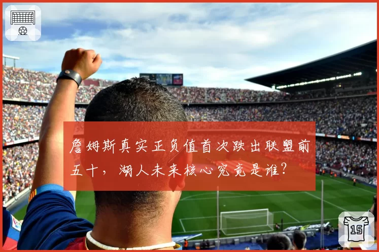 詹姆斯真实正负值首次跌出联盟前五十，湖人未来核心究竟是谁？