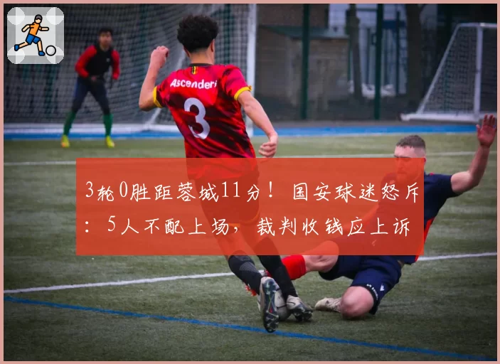 3轮0胜距蓉城11分！国安球迷怒斥：5人不配上场，裁判收钱应上诉
