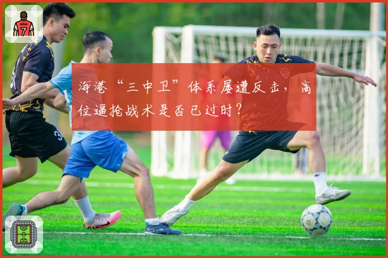 海港“三中卫”体系屡遭反击，高位逼抢战术是否已过时？
