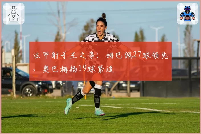 法甲射手王之争:姆巴佩27球领先,奥巴梅扬19球紧追