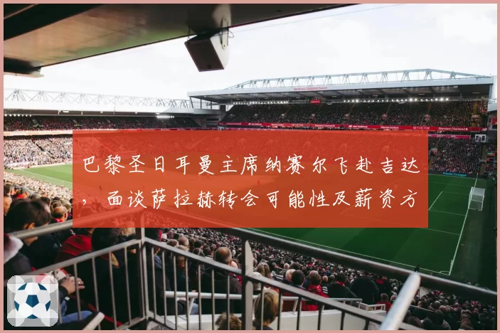 巴黎圣日耳曼主席纳赛尔飞赴吉达，面谈萨拉赫转会可能性及薪资方案