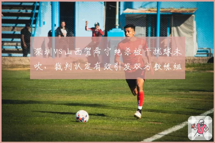 深圳vs山西贺希宁绝杀被干扰球未吹，裁判认定有效引发双方教练组长时间对峙
