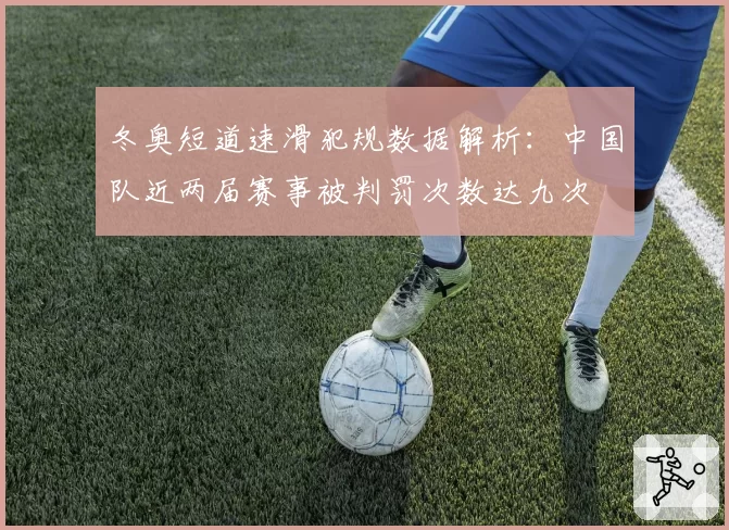 冬奥短道速滑犯规数据解析：中国队近两届赛事被判罚次数达九次