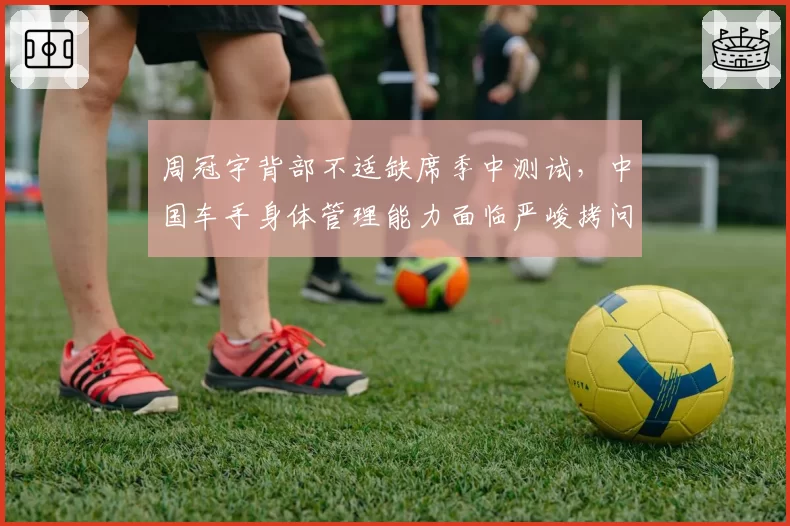 周冠宇背部不适缺席季中测试，中国车手身体管理能力面临严峻拷问