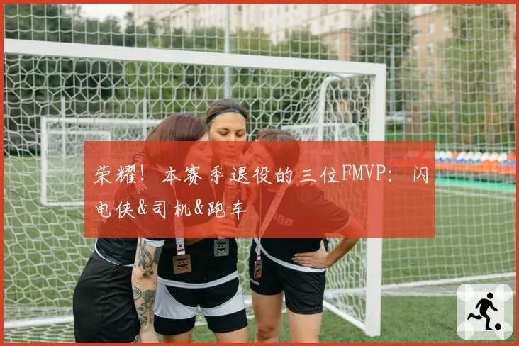 荣耀！本赛季退役的三位FMVP：闪电侠&司机&跑车