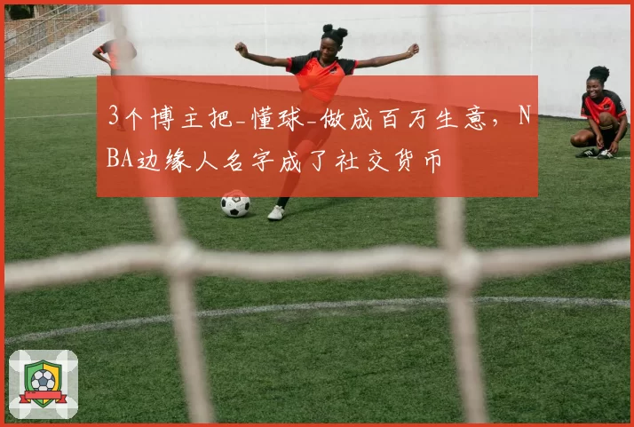 3个博主把_懂球_做成百万生意，NBA边缘人名字成了社交货币