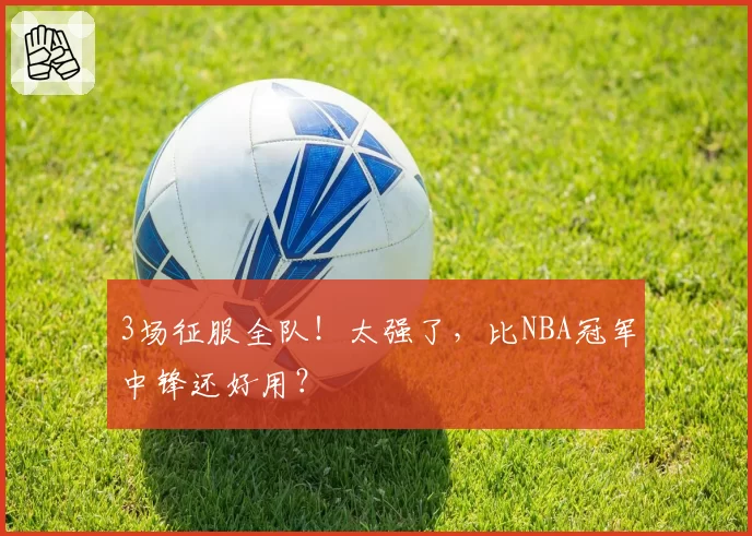 3场征服全队！太强了，比NBA冠军中锋还好用？