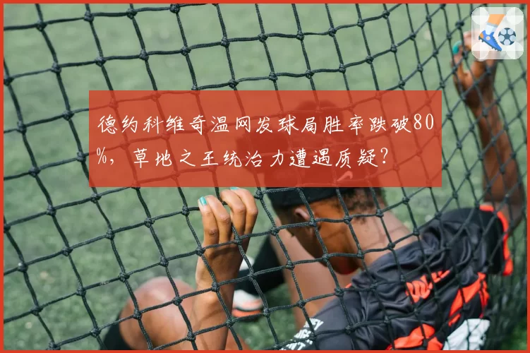 德约科维奇温网发球局胜率跌破80%，草地之王统治力遭遇质疑？