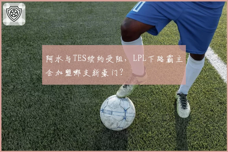 阿水与TES续约受阻，LPL下路霸主会加盟哪支新豪门？