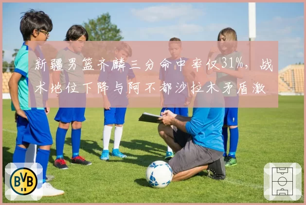 新疆男篮齐麟三分命中率仅31%，战术地位下降与阿不都沙拉木矛盾激化