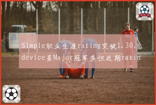 S1mple职业生涯rating突破1.30,device虽Major冠军多但近期rating已跌至1.15